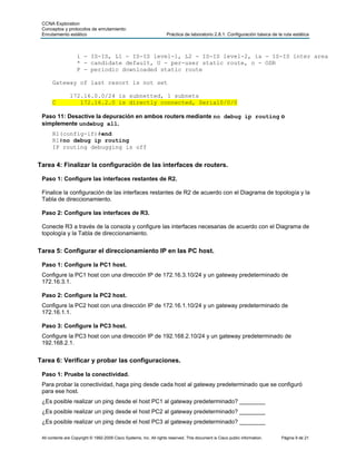 CCNA Exploration
 Conceptos y protocolos de enrutamiento:
 Enrutamiento estático                                               Práctica de laboratorio 2.8.1: Configuración básica de la ruta estática



                    i - IS-IS, L1 - IS-IS level-1, L2 - IS-IS level-2, ia - IS-IS inter area
                    * - candidate default, U - per-user static route, o - ODR
                    P - periodic downloaded static route

      Gateway of last resort is not set

                172.16.0.0/24 is subnetted, 1 subnets
      C            172.16.2.0 is directly connected, Serial0/0/0

 Paso 11: Desactive la depuración en ambos routers mediante no debug ip routing o
 simplemente undebug all.
      R1(config-if)#end
      R1#no debug ip routing
      IP routing debugging is off


Tarea 4: Finalizar la configuración de las interfaces de routers.

 Paso 1: Configure las interfaces restantes de R2.

 Finalice la configuración de las interfaces restantes de R2 de acuerdo con el Diagrama de topología y la
 Tabla de direccionamiento.

 Paso 2: Configure las interfaces de R3.

 Conecte R3 a través de la consola y configure las interfaces necesarias de acuerdo con el Diagrama de
 topología y la Tabla de direccionamiento.


Tarea 5: Configurar el direccionamiento IP en las PC host.

 Paso 1: Configure la PC1 host.
 Configure la PC1 host con una dirección IP de 172.16.3.10/24 y un gateway predeterminado de
 172.16.3.1.

 Paso 2: Configure la PC2 host.
 Configure la PC2 host con una dirección IP de 172.16.1.10/24 y un gateway predeterminado de
 172.16.1.1.

 Paso 3: Configure la PC3 host.
 Configure la PC3 host con una dirección IP de 192.168.2.10/24 y un gateway predeterminado de
 192.168.2.1.


Tarea 6: Verificar y probar las configuraciones.

 Paso 1: Pruebe la conectividad.
 Para probar la conectividad, haga ping desde cada host al gateway predeterminado que se configuró
 para ese host.
 ¿Es posible realizar un ping desde el host PC1 al gateway predeterminado? ________
 ¿Es posible realizar un ping desde el host PC2 al gateway predeterminado? ________
 ¿Es posible realizar un ping desde el host PC3 al gateway predeterminado? ________

 All contents are Copyright © 1992-2009 Cisco Systems, Inc. All rights reserved. This document is Cisco public information.   Página 9 de 21
 