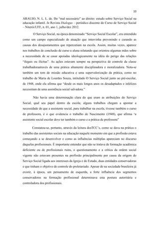 10
ARAUJO, N. L. L. de. Do “mal necessário” ao direito: estudo sobre Serviço Social na
educação infantil. In Revista Dialogus – periódico discente do Curso de Serviço Social
– Niterói/UFF, n. 01, ano 1, julho/dez 2012.
O Serviço Social, na época denominado “Serviço Social Escolar”, era entendido
como um campo especializado de atuação que intervinha prevenindo e curando as
causas dos desajustamentos que repercutiam na escola. Assim, muitas vezes, aparece
nos trabalhos de conclusão de curso a aluna relatando que orientou algumas mães sobre
a necessidade de se casar apoiadas ideologicamente na idéia do perigo das relações
“ilegais ou ilícitas”. As ações estavam sempre na perspectiva de controle da classe
trabalhadoraatravés de uma prática altamente disciplinadora e moralizadora. Nota-se
também um tom de missão educativa e uma supervalorização da prática, como no
trabalho de Maria de Lourdes Souza, intitulado O Serviço Social junto ao pré-escolar,
de 1948, onde ela afirma que “desde os mais longos anos os desadaptados e infelizes
necessitam de uma assistência social salvadora.”
Não havia uma determinação clara do que eram as atribuições do Serviço
Social, qual seu papel dentro da escola; alguns trabalhos chegam a apontar a
necessidade de que a assistente social, para trabalhar na escola, tivesse também o curso
de professora, é o que evidencia o trabalho de Nascimento (1948), que afirma “a
assistente social escolar deve ter também o curso e a prática de professora”
Constatou-se, portanto, através da leitura dosTCC’s, como se dava na prática o
trabalho das assistentes sociais na educação naquele momento em que a profissão estava
começando a se desenvolver e como as influências múltiplas apareciam no discurso
daquelas profissionais. É importante entender que não se tratava de formação acadêmica
deficiente ou de profissionais ruins, o questionamento e a crítica da ordem social
vigente não estavam presentes na profissão principalmente por causa da origem do
Serviço Social ligada aos interesses da Igreja e do Estado, duas entidades conservadoras
e que tinham o objetivo de controle do proletariado. Apesar de na sociedade brasileira já
existir, à época, um pensamento de esquerda, a forte influência dos segmentos
conservadores na formação profissional determinava esta postura autoritária e
controladora dos profissionais.
 