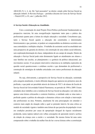 11
ARAUJO, N. L. L. de. Do “mal necessário” ao direito: estudo sobre Serviço Social na
educação infantil. In Revista Dialogus – periódico discente do Curso de Serviço Social
– Niterói/UFF, n. 01, ano 1, julho/dez 2012.
4- Serviço Social e Educação na Atualidade.
Com a construção do atual Projeto Ético-Político profissional fundamentado na
perspectiva marxista, há uma ressignificação importante tanto para a prática dos
profissionais quanto para a leitura da relação educação e sociedade. Concebemos que,
tanto o Serviço Social quanto a educação são constituídos e determinados
historicamente e que, portanto, só podem ser compreendidos na dinâmica societária com
suas contradições e múltiplas relações. O trabalho do assistente social na atualidade tem
uma perspectiva de garantia de direitos e de construção de uma ordem social diferente,
sem exploração/dominação de classe, independente de seu campo de atuação. Dentro da
educação o Serviço Social pode estar diretamente ligado ao atendimento aos alunos e
suas famílias nas escolas, ao planejamento e a gerência da política educacional, aos
movimentos sociais. O seu projeto interventivo relaciona-se às múltiplas expressões da
questão social queatravessam o cotidiano escolar e que demandam do profissional a
construção de estratégias de trabalho articuladas com outros profissionais da educação
infantil.
Ou seja, efetivamente, a perspectiva de Serviço Social na educação, sustentada
pela categoria atualmente, é muito diferente daquela que aparecia nos primeiros anos da
profissão, o que pode ser percebido através da leitura de TCC’s de alunas da Escola de
Serviço Social da Universidade Federal Fluminense, no período de 1994 a 2009. Foram
estudados doze trabalhos com a temática do Serviço Social na educação e em todos eles
aparece uma leitura críticasobre o contexto histórico, a realidade onde se situa tanto a
profissão quanto a política de educação e elementos críticos com relação a intervenção
dos profissionais na área. Portanto, atualmente há uma preocupação em entender o
contexto mais amplo da situação sobre a qual se pretende intervir, há uma crítica ao
modelo de sociedade vigente e também uma leitura de que parcelas da população vivem
em condições precárias por causa da apropriação desigual da riqueza socialmente
produzida, numa ruptura radical com velhas concepções de apreensão moral e acrítica
da relação da criança com a creche e a sociedade. Da mesma forma há uma outra
compreensão sobre o trabalho da mulher fora do lar e novas leituras sobre a constituição
 