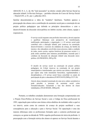 12
ARAUJO, N. L. L. de. Do “mal necessário” ao direito: estudo sobre Serviço Social na
educação infantil. In Revista Dialogus – periódico discente do Curso de Serviço Social
– Niterói/UFF, n. 01, ano 1, julho/dez 2012.
familiar descontruindo-se a idéia de “modelos” familiares. Também aparece a
preocupação das alunas com a contribuição do assistente social para a construção de um
projeto político pedagógico que defenda os princípios democráticos e com o
desenvolvimento da discussão sócio-política no âmbito escolar, entre alunos, equipe e
responsáveis.
O serviço social enquanto uma profissão interventiva, deverá capacitar
e qualificar lideranças com perspectiva de transformação,
mobilização, participação e organização. (...) O serviço social pode
contribuir com a educação infantil, pois centra-se na construção,
desenvolvimento e exercício da cidadania da criança, da família da
mesma e dos educadores envolvidos nesse processo, dada a condição
de todos, atores sociais, sujeitos históricos de processos sociais (...),
pode ainda contribuir para inúmeras possibilidades, trazendo para o
cotidiano da discussão da educação infantil uma discussão sócio-
política. (GUIMARÃES, 2003,p.50)
O desafio do serviço social na construção do projeto político
pedagógico do Coluni insere-se na construção de um projeto
emancipatório e transformador, que valorize sua cultura e identidade e
que supere uma visão meramente burocrática, regulamentadora e
disciplinadora.(...) O serviço social busca consolidar os canais de
participação de pais e educadores.(FURTUNATO,2009,p.35/37-38)
Através dessa intenção [construção de uma nova ordem societária] se
pode perceber a presença do assistente social como
formador/educador. Garantindo a luta dos direitos da classe
trabalhadora. (FELICIDADE, 2008,p.68)
Portanto, os trabalhos estudados demonstram uma formação comprometida com
o Projeto Ético-Político do Serviço Social e com o Código de Ética profissional de
1993, capacitação para realizar uma leitura critico-dialética da realidade sobre a qual se
vai intervir, assim como do contexto de avanço do projeto neoliberal e suas
conseqüências para a educação e para o Serviço Social. Tal capacitação é uma das
maiores diferenças entre os profissionais formados após o contexto profissional que
começou a se gestar na década de 70/80 e aquelas profissionais do início da profissão. A
preocupação com a formação teórica dos alunos só aparece no Serviço Social durante o
 