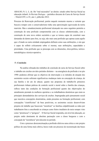 13
ARAUJO, N. L. L. de. Do “mal necessário” ao direito: estudo sobre Serviço Social na
educação infantil. In Revista Dialogus – periódico discente do Curso de Serviço Social
– Niterói/UFF, n. 01, ano 1, julho/dez 2012.
Processo de Renovação profissional, porém naquele momento mesmo a vertente que
buscava romper com o conservadorismo tinha uma aproximação equivocada da teoria
marxista. Mas o amadurecimento profissional alcançado nos anos seguintes permitiu a
construção de uma profissão comprometida com as classes subalternizadas, com a
construção de uma nova ordem societária e que se tornou capaz de constituir suas
demandas de dentro para fora, ou seja, não mais uma profissão que apenas acata aquilo
que o Estado ou outra entidade empregadora definem como suas atribuições, e sim que
é capaz de refletir criticamente sobre si mesma, suas atribuições, capacidades e
prioridades. Uma profissão que se preocupa com as dimensões, ético-política, teórico-
metodológica e técnico-operativa.
5 - Conclusão
Na análise efetuada dos trabalhos de conclusão de curso de Serviço Social sobre
o trabalho em creches em dois períodos distintos – na emergência da profissão e no pós
1990- podemos afirmar que os objetivos da intervenção e os métodos de atuação dos
assistentes sociais sofreram significativas mudanças tanto na concepção da criança, de
sua família e do ato de educar, quanto nas propostas de trabalho.Os primeiros
profissionais tinham práticas de controle social e moral sobre a família das crianças,
reflexo tanto das condições de formação profissional quanto das objetivações do
atendimento prestado às mulheres operárias e as trabalhadoras domésticas que eram as
principais demandatárias dos serviços de creches. Impregnadas pelo pensamento social
que mesclava concepções doutrinárias, ainda presentes na formação profissional, com
concepções “cientificistas” de base positivista, os assistentes sociais desenvolviam
projetos de trabalho que buscavam “moralizar” as famílias culpabilizando as mães por
trabalharem fora e concebendo as crianças como frutos imediatos do meio sempre visto
como “promíscuo" e “perigoso”. O Serviço Social respondia, em nível da educação, ao
projeto então dominante de absoluta pactuação com a classe burguesa e com a
concepção de “assistência” prevalecente no período.
Com o processo dereconceituação,a profissão efetivou uma crítica a este projeto
político de uma forma mais efetiva, houve todo um processo de reconstrução das bases
 