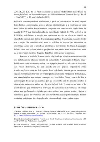 14
ARAUJO, N. L. L. de. Do “mal necessário” ao direito: estudo sobre Serviço Social na
educação infantil. In Revista Dialogus – periódico discente do Curso de Serviço Social
– Niterói/UFF, n. 01, ano 1, julho/dez 2012.
teóricas e dos compromissos profissionais, a partir da elaboração de um novo Projeto
Ético-Político comprometido com as classes subalternizadas e a construção de uma
nova ordem societária. Isso somado às conquistas das lutas travadas desde finais da
década de 1970 que foram efetivadas na Constituição Federal de 1988, no ECA e na
LDBN/96, redefiniram a atuação dos assistentes sociais na educação infantil na
atualidade, marcada pela defesa de uma educação pública de qualidade enquanto direito
das crianças. No momento atual, além do trabalho no interior das instituições os
assistentes sociais têm se envolvido em fóruns e movimentos de defesa da educação
infantil como uma política pública, que já existe mas precisa ainda se consolidar, além
de se envolverem nas áreas de gestão da política e não apenas na execução.
Portanto, a profissão deu um grande salto desde os primeiros assistentes sociais
que trabalharam na educação infantil até a atualidade. A construção do Projeto Ético-
Político que estabeleceu compromisso com a população usuária e não com os interesses
das classes dominantes, foi sem dúvida um dos grandes responsáveis pelas
transformações na atuação. Foi a partir dessa redefinição interna que os assistentes
sociais puderam construir um novo fazer profissional numa perspectiva de totalidade,
que não culpabiliza seus usuários e nem procura controlá-los. Porém, como já foi dito, a
consolidação do que já foi garantido por lei, se constitui um dos maiores desafios a
atuação dos assistentes sociais na educação infantil hoje. O contexto de avanço do
neoliberalismo que interrompeu a efetivação das conquistas da Constituição se coloca
diante dos profissionais exigindo que estes tenham uma postura crítica, criativa e
combativa, que se envolvam nas lutas dos movimentos sociais pela construção de uma
sociedade mais justa e livre de exploração e dominação de classe, etnia e gênero
REFERÊNCIAS BIBLIOGRÁFICAS
ADORNI, Dulcinéia da S. A Creche e o Direito a Educação das Crianças de 0 a 6 anos: de agência de
guarda a espaço educacional. In: Revista FAFIBE-online, ano 1, n.1, Jul./2010. Disponível em:
HTTP://www.fafibe.br/revistafafibeonline
BRASIL. Constituição da República Federativa do Brasil. Atualizada até a Emenda Constitucional n.57
de 18/12/2008. São Paulo, Editora Escala,2009.
BRASIL. Estatuto da Criança e do Adolescente. Lei 8069, de 13 de Julho de 1990. Niterói, Conselho
Municipal de Direitos da Criança e do Adolescente.
 