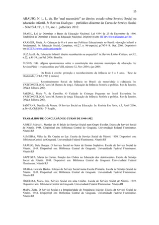 15
ARAUJO, N. L. L. de. Do “mal necessário” ao direito: estudo sobre Serviço Social na
educação infantil. In Revista Dialogus – periódico discente do Curso de Serviço Social
– Niterói/UFF, n. 01, ano 1, julho/dez 2012.
BRASIL, Lei de Diretrizes e Bases da Educação Nacional. Lei 9394 de 20 de Dezembro de 1996.
Estabelece as Diretrizes e Bases da Educação Nacional. Disponível em: HTTP://www.planalto.gov.br.
KRAMER, Sônia. As Crianças de 0 a 6 anos nas Políticas Educacionais no Brasil: educação infantil e
fundamental. In: Educação Social, Campinas, vol.27, n. 96-especial, p.797-818. Out. 2006. Disponível
em: HTTP://www.cedes.unicamp.br
LUZ, Iza R. da. Educação Infantil: direito reconhecido ou esquecido? In: Revista Linhas Críticas, vol.12,
n.22, p.41-58, Jan/Jul. 2006. Brasília.
NUNES, D.G. Alguns apontamentos sobre a constituição dos sistemas municipais de educação. In:
Revista Pátio – revista online ano VIII, número 32, Nov 2004 a jan 2005.
___________. Da Roda à creche: proteção e reconhecimento da infância de 0 a 6 anos. Tese de
Doutorado, UFRJ, 1995 ( mimeo)
___________.. Reconhecimento Social da Infância no Brasil: da menoridade à cidadania. In:
VASCONCELLOS, Vera M. Ramos de (org.). Educação da Infância: história e política. Rio de Janeiro,
DP&A Editora, 2005.
PARDAL, Maria V. de Carvalho. O Cuidado às Crianças Pequenas no Brasil Escravista. In:
VASCONCELLOS, Vera M. Ramos de (org). Educação da Infância: história e política. Rio de Janeiro,
DP&A Editora, 2005.
SANTANA, Necilda de Moura. O Serviço Social na Educação. In: Revista Em Foco, n.3, Abril 2006,
p.36-43, CRESSRJ- 7ª Região.
TRABALHOS DE CONCLUSÃO DE CURSO DE 1948-1952
ABREU, Maria H. Mendes de. O Início do Serviço Social num Grupo Escolar. Escola de Serviço Social
de Niterói. 1948. Disponível em: Biblioteca Central do Gragoatá. Universidade Federal Fluminense.
Niterói/RJ
ALMEIDA, Nélia de. Da Creche ao Lar. Escola de Serviço Social de Niterói. 1950. Disponível em:
Biblioteca Central do Gragoatá. Universidade Federal Fluminense. Niterói/RJ
ARAUJO, Stela Borges. O Serviço Social no Setor de Ensino Supletivo. Escola de Serviço Social de
Niterói. 1948. Disponível em: Biblioteca Central do Gragoatá. Universidade Federal Fluminense.
Niterói/RJ
BAPTISTA, Maria do Carmo. Função dos Clubes na Educação dos Adolescentes. Escola de Serviço
Social de Niterói. 1948. Disponível em: Biblioteca Central do Gragoatá. Universidade Federal
Fluminense. Niterói/RJ
BRAGA, Gelcíria Bastos. Esboço de Serviço Social numa Escola Primária. Escola de Serviço Social de
Niterói. 1949. Disponível em: Biblioteca Central do Gragoatá. Universidade Federal Fluminense.
Niterói/RJ
FIGUEIRA, Maria Eny. Serviço Social em uma Creche. Escola de Serviço Social de Niterói. 1949.
Disponível em: Biblioteca Central do Gragoatá. Universidade Federal Fluminense. Niterói/RJ
MAIA, Zilda. O Serviço Social e a Irregularidade de Freqüência Escolar. Escola de Serviço Social de
Niterói. 1952. Disponível em: Biblioteca Central do Gragoatá. Universidade Federal Fluminense.
Niterói/RJ
 