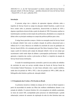2
ARAUJO, N. L. L. de. Do “mal necessário” ao direito: estudo sobre Serviço Social na
educação infantil. In Revista Dialogus – periódico discente do Curso de Serviço Social
– Niterói/UFF, n. 01, ano 1, julho/dez 2012.
Introdução
O presente artigo tem o objetivo de apresentar algumas reflexões sobre a
trajetória do Serviço Social no campo da educação infantil brasileira, a partir de um
breve estudo sobre as primeiras experiências, desenvolvidas na década de 1930 e
algumas experiências desenvolvidas a partir da década de 1990. Procuramos analisar as
transformações ocorridas na intervenção dos profissionais, abordando-as no conjunto do
debate sobre as principais mudanças no campo das políticas públicas para a área.
O artigo busca perceber avanços e limites na concepção atual de Serviço Social
na educação infantil, bem como na própria situação da política educacional para a
infância de 0 a 6 anos. Baseia-se no trabalho de conclusão do curso de graduação em
Serviço Social (2010) e foi orientado pela prof Dra Deise Gonçalves Nunes. O tema
surgiu a partir do interesse pelo campo da educação infantil, visto ser um campo que
recentemente vendo sendo objeto de debates e preocupações profissionais. O trabalho
apresenta a trajetória das creches e pré-escolas no Brasil e a trajetória da atuação do
Serviço Social nessas instituições.
O estudo foi metodologicamente construído a partir de uma análise de trabalhos
de conclusão de curso em serviço socialde alunas da Escola de Serviço Social da
Universidade Federal Fluminense. Ao todo foram utilizados vinte e quatro trabalhos,
sendo doze do período de 1948 a 1952, e doze do período de 1994 a 2009, além de
bibliografia sobre história e política da educação infantil.
1- O Surgimento das Creches e Pré-Escolas no Brasil.
As primeiras iniciativas voltadas às crianças de 0 a 6 anos no Brasil surgiram a
partir da necessidade de atender aos filhos das mulheres trabalhadoras durante a sua
jornada de trabalho. O contexto histórico foi o da emergência do trabalho assalariado,
no início do século XIX, acompanhado pelos processos de industrialização e grande
urbanização; contexto de aumento da exploração da mão de obra feminina tanto nas
 
