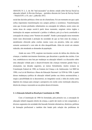4
ARAUJO, N. L. L. de. Do “mal necessário” ao direito: estudo sobre Serviço Social na
educação infantil. In Revista Dialogus – periódico discente do Curso de Serviço Social
– Niterói/UFF, n. 01, ano 1, julho/dez 2012.
social das decisões políticas e forte uso do clientelismo. Foi um momento em que o país
sofreu importantes transformações nos campos político e econômico. Transformações
estas que tiveram profundos rebatimentos na concepção de infância, assim como em
outras áreas do campo social.A partir desse momento, surgiram vários órgãos e
instituições de amparo assistencial e jurídico à infância, pois já se havia constituído a
concepção de criança como “homem do amanhã”. Sendo a preocupação nesse momento
muito mais direcionada à proteção da sociedade do que ao bem estar da criança, o
atendimento oferecido pelas creches muitas vezes era precário, tinha um caráter
somente assistencial e com mão de obra desqualificada. Além de existir em número
reduzido, não atendendo as demandas da população.
Ainda nos anos 1970, surgiram movimentos sociais de defesa dos direitos das
crianças, e também movimentos feministas, que discutiram a questão das creches. Com
isso, estabeleceu-se uma luta por mudanças na educação infantil e as discussões sobre
uma educação voltada para o desenvolvimento das crianças tomaram grande força e
alcançaram, nas décadas seguintes, ao menos formalmente, muitos avanços na
Constituição Federal de 1988, no Estatuto da Criança e do Adolescente- Lei 8069 de
1990, e na Lei de Diretrizes e Bases da Educação Nacional- Lei 9394 de 1996. A partir
dessas mudanças,a política de educação infantil perdeu sua tônica assistencialista, e
surgiu a possibilidade de se desconstruir, no imaginário social, a idéia de creche como
depósito de crianças para emergir a perspectiva de creche como instituição educativa,
direito da criança e necessária ao seu pleno desenvolvimento.
2- A Educação Infantil no Brasil pós Constituição de 1988.
Com a Constituição de 1988 foi formulada, pela primeira vez, a concepção de
educação infantil enquanto direito da criança, a partir daí muito se tem conquistado, e
diversos segmentos da sociedade têm buscado formular alternativas, diretrizes, políticas
de formação profissional e também têm lutado pela solução dos problemas de
 