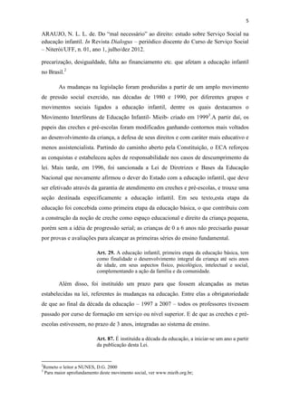 5
ARAUJO, N. L. L. de. Do “mal necessário” ao direito: estudo sobre Serviço Social na
educação infantil. In Revista Dialogus – periódico discente do Curso de Serviço Social
– Niterói/UFF, n. 01, ano 1, julho/dez 2012.
precarização, desigualdade, falta ao financiamento etc. que afetam a educação infantil
no Brasil.2
As mudanças na legislação foram produzidas a partir de um amplo movimento
de pressão social exercido, nas décadas de 1980 e 1990, por diferentes grupos e
movimentos sociais ligados a educação infantil, dentre os quais destacamos o
Movimento Interfóruns de Educação Infantil- Mieib- criado em 19993
.A partir daí, os
papeis das creches e pré-escolas foram modificados ganhando contornos mais voltados
ao desenvolvimento da criança, a defesa de seus direitos e com caráter mais educativo e
menos assistencialista. Partindo do caminho aberto pela Constituição, o ECA reforçou
as conquistas e estabeleceu ações de responsabilidade nos casos de descumprimento da
lei. Mais tarde, em 1996, foi sancionada a Lei de Diretrizes e Bases da Educação
Nacional que novamente afirmou o dever do Estado com a educação infantil, que deve
ser efetivado através da garantia de atendimento em creches e pré-escolas, e trouxe uma
seção destinada especificamente a educação infantil. Em seu texto,esta etapa da
educação foi concebida como primeira etapa da educação básica, o que contribuiu com
a construção da noção de creche como espaço educacional e direito da criança pequena,
porém sem a idéia de progressão serial; as crianças de 0 a 6 anos não precisarão passar
por provas e avaliações para alcançar as primeiras séries do ensino fundamental.
Art. 29. A educação infantil, primeira etapa da educação básica, tem
como finalidade o desenvolvimento integral da criança até seis anos
de idade, em seus aspectos físico, psicológico, intelectual e social,
complementando a ação da família e da comunidade.
Além disso, foi instituído um prazo para que fossem alcançadas as metas
estabelecidas na lei, referentes às mudanças na educação. Entre elas a obrigatoriedade
de que ao final da década da educação – 1997 a 2007 – todos os professores tivessem
passado por curso de formação em serviço ou nível superior. E de que as creches e pré-
escolas estivessem, no prazo de 3 anos, integradas ao sistema de ensino.
Art. 87. É instituída a década da educação, a iniciar-se um ano a partir
da publicação desta Lei.
2
Remeto o leitor a NUNES, D.G. 2000
3
Para maior aprofundamento deste movimento social, ver www.mieib.org.br;
 