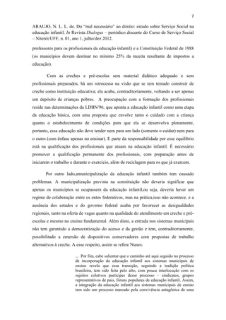 7
ARAUJO, N. L. L. de. Do “mal necessário” ao direito: estudo sobre Serviço Social na
educação infantil. In Revista Dialogus – periódico discente do Curso de Serviço Social
– Niterói/UFF, n. 01, ano 1, julho/dez 2012.
professores para os profissionais da educação infantil) e a Constituição Federal de 1988
(os municípios devem destinar no mínimo 25% da receita resultante de impostos a
educação).
Com as creches e pré-escolas sem material didático adequado e sem
profissionais preparados, há um retrocesso na visão que se tem tentado construir de
creche como instituição educativa; ela acaba, contraditoriamente, voltando a ser apenas
um depósito de crianças pobres. A preocupação com a formação dos profissionais
reside nas determinações da LDBN/96, que aponta a educação infantil como uma etapa
da educação básica, com uma proposta que envolve tanto o cuidado com a criança
quanto o estabelecimento de condições para que ela se desenvolva plenamente,
portanto, essa educação não deve tender nem para um lado (somente o cuidar) nem para
o outro (com ênfase apenas no ensinar). E parte da responsabilidade por esse equilíbrio
está na qualificação dos profissionais que atuam na educação infantil. É necessário
promover a qualificação permanente dos profissionais, com preparação antes de
iniciarem o trabalho e durante o exercício, além de reciclagem para os que já exercem.
Por outro lado,amunicipalização da educação infantil também tem causado
problemas. A municipalização prevista na constituição não deveria significar que
apenas os municípios se ocupassem da educação infantil,ou seja, deveria haver um
regime de colaboração entre os entes federativos, mas na prática,isso não acontece, e a
ausência dos estados e do governo federal acaba por favorecer as desigualdades
regionais, tanto na oferta de vagas quanto na qualidade do atendimento em creche e pré-
escolas e mesmo no ensino fundamental. Além disto, a entrada nos sistemas municipais
não tem garantido a democratização do acesso e da gestão e tem, contraditoriamente,
possibilitado a emersão de dispositivos conservadores com propostas de trabalho
alternativos à creche. A esse respeito, assim se refere Nunes:
... Por fim, cabe salientar que o caminho até aqui seguido no processo
de incorporação da educação infantil aos sistemas municipais de
ensino revela que essa transição, seguindo a tradição política
brasileira, tem sido feita pelo alto, com pouca interlocução com os
sujeitos coletivos partícipes desse processo – sindicatos, grupos
representativos de pais, fóruns populares de educação infantil. Assim,
a integração da educação infantil aos sistemas municipais de ensino
tem sido um processo marcado pela convivência antagônica de uma
 
