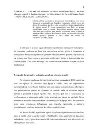 8
ARAUJO, N. L. L. de. Do “mal necessário” ao direito: estudo sobre Serviço Social na
educação infantil. In Revista Dialogus – periódico discente do Curso de Serviço Social
– Niterói/UFF, n. 01, ano 1, julho/dez 2012.
cultura política assentada na premissa da benemerência com novas
formas de organização que defendem a educação infantil como um
direito de cidadania, que deve estar assentado no ideário da eqüidade e
da justiça social. É nesse antagonismo que hoje os grupos
identificados com o campo democrático popular devem estar
associados para exercer uma pressão organizada sobre os poderes
públicos com o objetivo de afirmar a nossa luta por uma educação
infantil pública, gratuita e laica como um direito de
cidadania. (NUNES, 2005)
SOBRE A CONSTITUIÇÃO DOS SISTEMAS
MUNICIPAIS DE EDUCAÇÃLEDUC
É certo que os avanços legais são muito importantes e não se pode menosprezá-
los enquanto resultados de lutas dos movimentos sociais, porém é importante a
rearticulação da sociedade para lutar agora por educação pública gratuita e de qualidade
na prática, para lutar contra as propostas neoliberais e contra a desconstrução dos
direitos sociais. Para tanto, o diálogo com os movimentos sociais de luta por creches é
fundamental.
3- Atuação das primeiras assistentes sociais na educação infantil
As primeiras escolas de Serviço Social surgiram na década de 1930 a partir de
uma convergência de interesses entre Igreja e Estado, como um departamento
especializado da Ação Social Católica, com um caráter assistencialista e ideológico,
mas principalmente porque as expressões da questão social se acirraram naquele
período e passaram a exigir repostas mais incisivas, por isso a necessidade de
profissionalizar a assistência social, então praticada por damas de caridade. Nesse
momento a profissão tinha como base a doutrina social da Igreja, ainda era concebida
como uma vocação,era influenciada pela filosofia neotomista e utilizava,
principalmente, o método do Serviço Social de casos individuais.
Na década de 1940, a profissão, a partir do referencial positivista - funcionalista,
passa a incidir sobre a questão social vislumbrando-a como decorrente de desajustes
individuais e que exigiam da sociedade diferentes mecanismos de controle social e de
adaptação dos indivíduos.
 