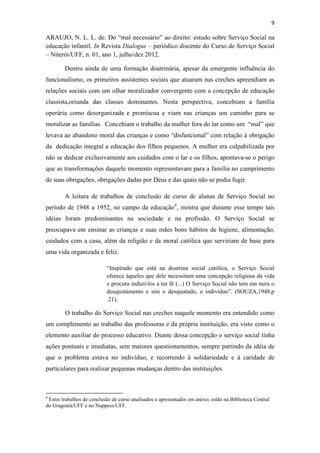 9
ARAUJO, N. L. L. de. Do “mal necessário” ao direito: estudo sobre Serviço Social na
educação infantil. In Revista Dialogus – periódico discente do Curso de Serviço Social
– Niterói/UFF, n. 01, ano 1, julho/dez 2012.
Dentro ainda de uma formação doutrinária, apesar da emergente influência do
funcionalismo, os primeiros assistentes sociais que atuaram nas creches apreendiam as
relações sociais com um olhar moralizador convergente com a concepção de educação
classista,oriunda das classes dominantes. Nesta perspectiva, concebiam a família
operária como desorganizada e promíscua e viam nas crianças um caminho para se
moralizar as famílias. Concebiam o trabalho da mulher fora do lar como um “mal” que
levava ao abandono moral das crianças e como “disfuncional” com relação à obrigação
da dedicação integral a educação dos filhos pequenos. A mulher era culpabilizada por
não se dedicar exclusivamente aos cuidados com o lar e os filhos, apontava-se o perigo
que as transformações daquele momento representavam para a família no cumprimento
de suas obrigações, obrigações dadas por Deus e das quais não se podia fugir.
A leitura de trabalhos de conclusão de curso de alunas de Serviço Social no
período de 1948 a 1952, no campo da educação4
, mostra que durante esse tempo tais
idéias foram predominantes na sociedade e na profissão. O Serviço Social se
preocupava em ensinar as crianças e suas mães bons hábitos de higiene, alimentação,
cuidados com a casa, além da religião e da moral católica que serviriam de base para
uma vida organizada e feliz.
“Inspirado que está na doutrina social católica, o Serviço Social
oferece àqueles que dele necessitam uma concepção religiosa da vida
e procura induzi-los a ter fé (...) O Serviço Social não tem em mira o
desajustamento e sim o desajustado, o indivíduo”. (SOUZA,1948,p
.21).
O trabalho do Serviço Social nas creches naquele momento era entendido como
um complemento ao trabalho das professoras e da própria instituição, era visto como o
elemento auxiliar do processo educativo. Diante dessa concepção o serviço social tinha
ações pontuais e imediatas, sem maiores questionamentos, sempre partindo da idéia de
que o problema estava no indivíduo, e recorrendo à solidariedade e à caridade de
particulares para realizar pequenas mudanças dentro das instituições.
4
Estes trabalhos de conclusão de curso analisados e apresentados em anexo, estão na Biblioteca Central
do Gragoatá/UFF e no Nuppess/UFF.
 
