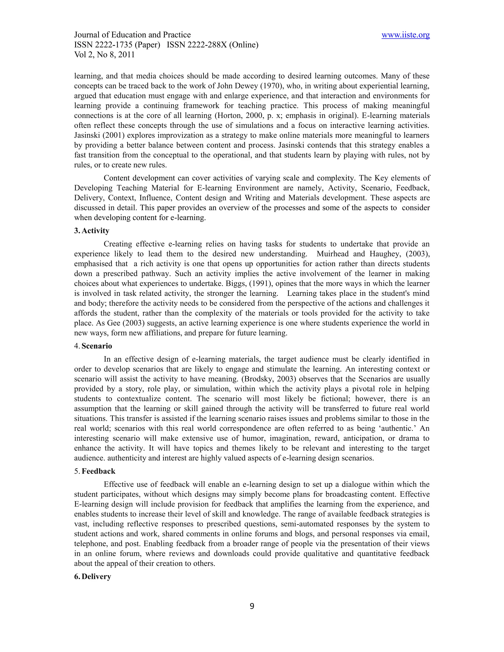 Journal of Education and Practice                                                                www.iiste.org
ISSN 2222-1735 (Paper) ISSN 2222-288X (Online)
Vol 2, No 8, 2011

learning, and that media choices should be made according to desired learning outcomes. Many of these
concepts can be traced back to the work of John Dewey (1970), who, in writing about experiential learning,
argued that education must engage with and enlarge experience, and that interaction and environments for
learning provide a continuing framework for teaching practice. This process of making meaningful
connections is at the core of all learning (Horton, 2000, p. x; emphasis in original). E-learning materials
often reflect these concepts through the use of simulations and a focus on interactive learning activities.
Jasinski (2001) explores improvization as a strategy to make online materials more meaningful to learners
by providing a better balance between content and process. Jasinski contends that this strategy enables a
fast transition from the conceptual to the operational, and that students learn by playing with rules, not by
rules, or to create new rules.
         Content development can cover activities of varying scale and complexity. The Key elements of
Developing Teaching Material for E-learning Environment are namely, Activity, Scenario, Feedback,
Delivery, Context, Influence, Content design and Writing and Materials development. These aspects are
discussed in detail. This paper provides an overview of the processes and some of the aspects to consider
when developing content for e-learning.
3. Activity
         Creating effective e-learning relies on having tasks for students to undertake that provide an
experience likely to lead them to the desired new understanding. Muirhead and Haughey, (2003),
emphasised that a rich activity is one that opens up opportunities for action rather than directs students
down a prescribed pathway. Such an activity implies the active involvement of the learner in making
choices about what experiences to undertake. Biggs, (1991), opines that the more ways in which the learner
is involved in task related activity, the stronger the learning. Learning takes place in the student's mind
and body; therefore the activity needs to be considered from the perspective of the actions and challenges it
affords the student, rather than the complexity of the materials or tools provided for the activity to take
place. As Gee (2003) suggests, an active learning experience is one where students experience the world in
new ways, form new affiliations, and prepare for future learning.
4. Scenario
          In an effective design of e-learning materials, the target audience must be clearly identified in
order to develop scenarios that are likely to engage and stimulate the learning. An interesting context or
scenario will assist the activity to have meaning. (Brodsky, 2003) observes that the Scenarios are usually
provided by a story, role play, or simulation, within which the activity plays a pivotal role in helping
students to contextualize content. The scenario will most likely be fictional; however, there is an
assumption that the learning or skill gained through the activity will be transferred to future real world
situations. This transfer is assisted if the learning scenario raises issues and problems similar to those in the
real world; scenarios with this real world correspondence are often referred to as being ‘authentic.’ An
interesting scenario will make extensive use of humor, imagination, reward, anticipation, or drama to
enhance the activity. It will have topics and themes likely to be relevant and interesting to the target
audience. authenticity and interest are highly valued aspects of e-learning design scenarios.
5. Feedback
         Effective use of feedback will enable an e-learning design to set up a dialogue within which the
student participates, without which designs may simply become plans for broadcasting content. Effective
E-learning design will include provision for feedback that amplifies the learning from the experience, and
enables students to increase their level of skill and knowledge. The range of available feedback strategies is
vast, including reflective responses to prescribed questions, semi-automated responses by the system to
student actions and work, shared comments in online forums and blogs, and personal responses via email,
telephone, and post. Enabling feedback from a broader range of people via the presentation of their views
in an online forum, where reviews and downloads could provide qualitative and quantitative feedback
about the appeal of their creation to others.
6. Delivery


                                                       9
 