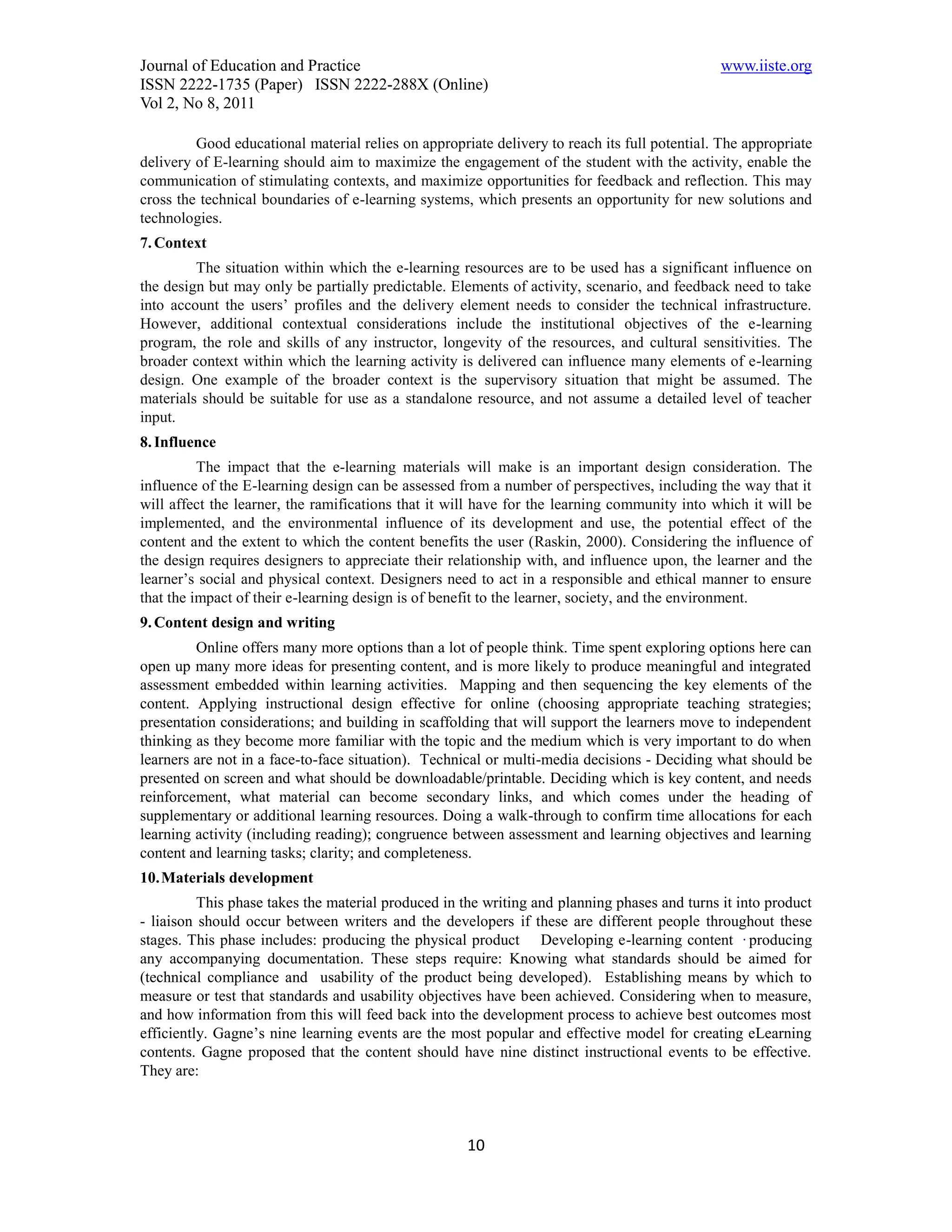 Journal of Education and Practice                                                              www.iiste.org
ISSN 2222-1735 (Paper) ISSN 2222-288X (Online)
Vol 2, No 8, 2011

         Good educational material relies on appropriate delivery to reach its full potential. The appropriate
delivery of E-learning should aim to maximize the engagement of the student with the activity, enable the
communication of stimulating contexts, and maximize opportunities for feedback and reflection. This may
cross the technical boundaries of e-learning systems, which presents an opportunity for new solutions and
technologies.
7. Context
         The situation within which the e-learning resources are to be used has a significant influence on
the design but may only be partially predictable. Elements of activity, scenario, and feedback need to take
into account the users’ profiles and the delivery element needs to consider the technical infrastructure.
However, additional contextual considerations include the institutional objectives of the e-learning
program, the role and skills of any instructor, longevity of the resources, and cultural sensitivities. The
broader context within which the learning activity is delivered can influence many elements of e-learning
design. One example of the broader context is the supervisory situation that might be assumed. The
materials should be suitable for use as a standalone resource, and not assume a detailed level of teacher
input.
8. Influence
          The impact that the e-learning materials will make is an important design consideration. The
influence of the E-learning design can be assessed from a number of perspectives, including the way that it
will affect the learner, the ramifications that it will have for the learning community into which it will be
implemented, and the environmental influence of its development and use, the potential effect of the
content and the extent to which the content benefits the user (Raskin, 2000). Considering the influence of
the design requires designers to appreciate their relationship with, and influence upon, the learner and the
learner’s social and physical context. Designers need to act in a responsible and ethical manner to ensure
that the impact of their e-learning design is of benefit to the learner, society, and the environment.
9. Content design and writing
         Online offers many more options than a lot of people think. Time spent exploring options here can
open up many more ideas for presenting content, and is more likely to produce meaningful and integrated
assessment embedded within learning activities. Mapping and then sequencing the key elements of the
content. Applying instructional design effective for online (choosing appropriate teaching strategies;
presentation considerations; and building in scaffolding that will support the learners move to independent
thinking as they become more familiar with the topic and the medium which is very important to do when
learners are not in a face-to-face situation). Technical or multi-media decisions - Deciding what should be
presented on screen and what should be downloadable/printable. Deciding which is key content, and needs
reinforcement, what material can become secondary links, and which comes under the heading of
supplementary or additional learning resources. Doing a walk-through to confirm time allocations for each
learning activity (including reading); congruence between assessment and learning objectives and learning
content and learning tasks; clarity; and completeness.
10. Materials development
          This phase takes the material produced in the writing and planning phases and turns it into product
- liaison should occur between writers and the developers if these are different people throughout these
stages. This phase includes: producing the physical product Developing e-learning content ·producing
any accompanying documentation. These steps require: Knowing what standards should be aimed for
(technical compliance and usability of the product being developed). Establishing means by which to
measure or test that standards and usability objectives have been achieved. Considering when to measure,
and how information from this will feed back into the development process to achieve best outcomes most
efficiently. Gagne’s nine learning events are the most popular and effective model for creating eLearning
contents. Gagne proposed that the content should have nine distinct instructional events to be effective.
They are:



                                                     10
 