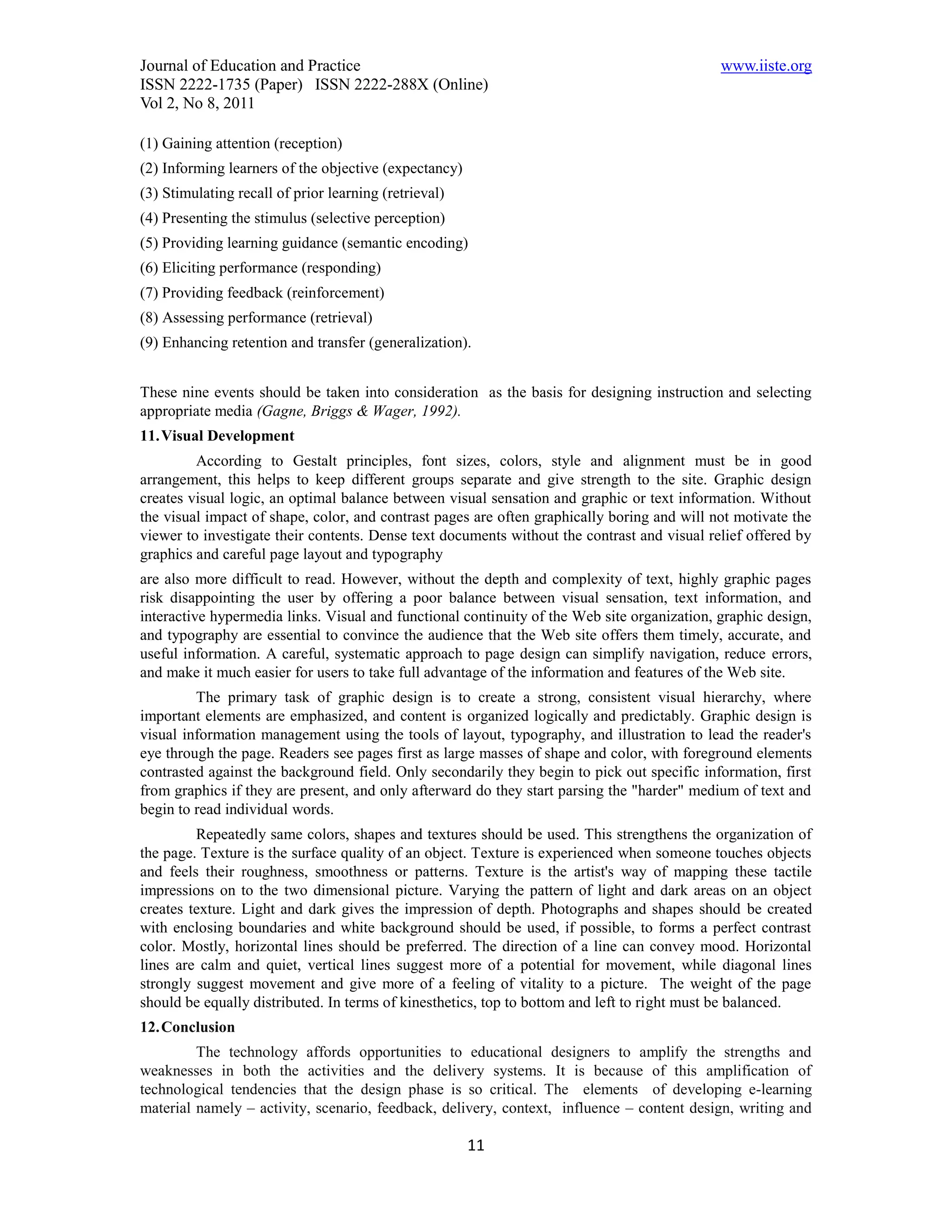Journal of Education and Practice                                                            www.iiste.org
ISSN 2222-1735 (Paper) ISSN 2222-288X (Online)
Vol 2, No 8, 2011

(1) Gaining attention (reception)
(2) Informing learners of the objective (expectancy)
(3) Stimulating recall of prior learning (retrieval)
(4) Presenting the stimulus (selective perception)
(5) Providing learning guidance (semantic encoding)
(6) Eliciting performance (responding)
(7) Providing feedback (reinforcement)
(8) Assessing performance (retrieval)
(9) Enhancing retention and transfer (generalization).


These nine events should be taken into consideration as the basis for designing instruction and selecting
appropriate media (Gagne, Briggs & Wager, 1992).
11. Visual Development
         According to Gestalt principles, font sizes, colors, style and alignment must be in good
arrangement, this helps to keep different groups separate and give strength to the site. Graphic design
creates visual logic, an optimal balance between visual sensation and graphic or text information. Without
the visual impact of shape, color, and contrast pages are often graphically boring and will not motivate the
viewer to investigate their contents. Dense text documents without the contrast and visual relief offered by
graphics and careful page layout and typography
are also more difficult to read. However, without the depth and complexity of text, highly graphic pages
risk disappointing the user by offering a poor balance between visual sensation, text information, and
interactive hypermedia links. Visual and functional continuity of the Web site organization, graphic design,
and typography are essential to convince the audience that the Web site offers them timely, accurate, and
useful information. A careful, systematic approach to page design can simplify navigation, reduce errors,
and make it much easier for users to take full advantage of the information and features of the Web site.
         The primary task of graphic design is to create a strong, consistent visual hierarchy, where
important elements are emphasized, and content is organized logically and predictably. Graphic design is
visual information management using the tools of layout, typography, and illustration to lead the reader's
eye through the page. Readers see pages first as large masses of shape and color, with foreground elements
contrasted against the background field. Only secondarily they begin to pick out specific information, first
from graphics if they are present, and only afterward do they start parsing the "harder" medium of text and
begin to read individual words.
         Repeatedly same colors, shapes and textures should be used. This strengthens the organization of
the page. Texture is the surface quality of an object. Texture is experienced when someone touches objects
and feels their roughness, smoothness or patterns. Texture is the artist's way of mapping these tactile
impressions on to the two dimensional picture. Varying the pattern of light and dark areas on an object
creates texture. Light and dark gives the impression of depth. Photographs and shapes should be created
with enclosing boundaries and white background should be used, if possible, to forms a perfect contrast
color. Mostly, horizontal lines should be preferred. The direction of a line can convey mood. Horizontal
lines are calm and quiet, vertical lines suggest more of a potential for movement, while diagonal lines
strongly suggest movement and give more of a feeling of vitality to a picture. The weight of the page
should be equally distributed. In terms of kinesthetics, top to bottom and left to right must be balanced.
12. Conclusion
         The technology affords opportunities to educational designers to amplify the strengths and
weaknesses in both the activities and the delivery systems. It is because of this amplification of
technological tendencies that the design phase is so critical. The elements of developing e-learning
material namely – activity, scenario, feedback, delivery, context, influence – content design, writing and

                                                       11
 