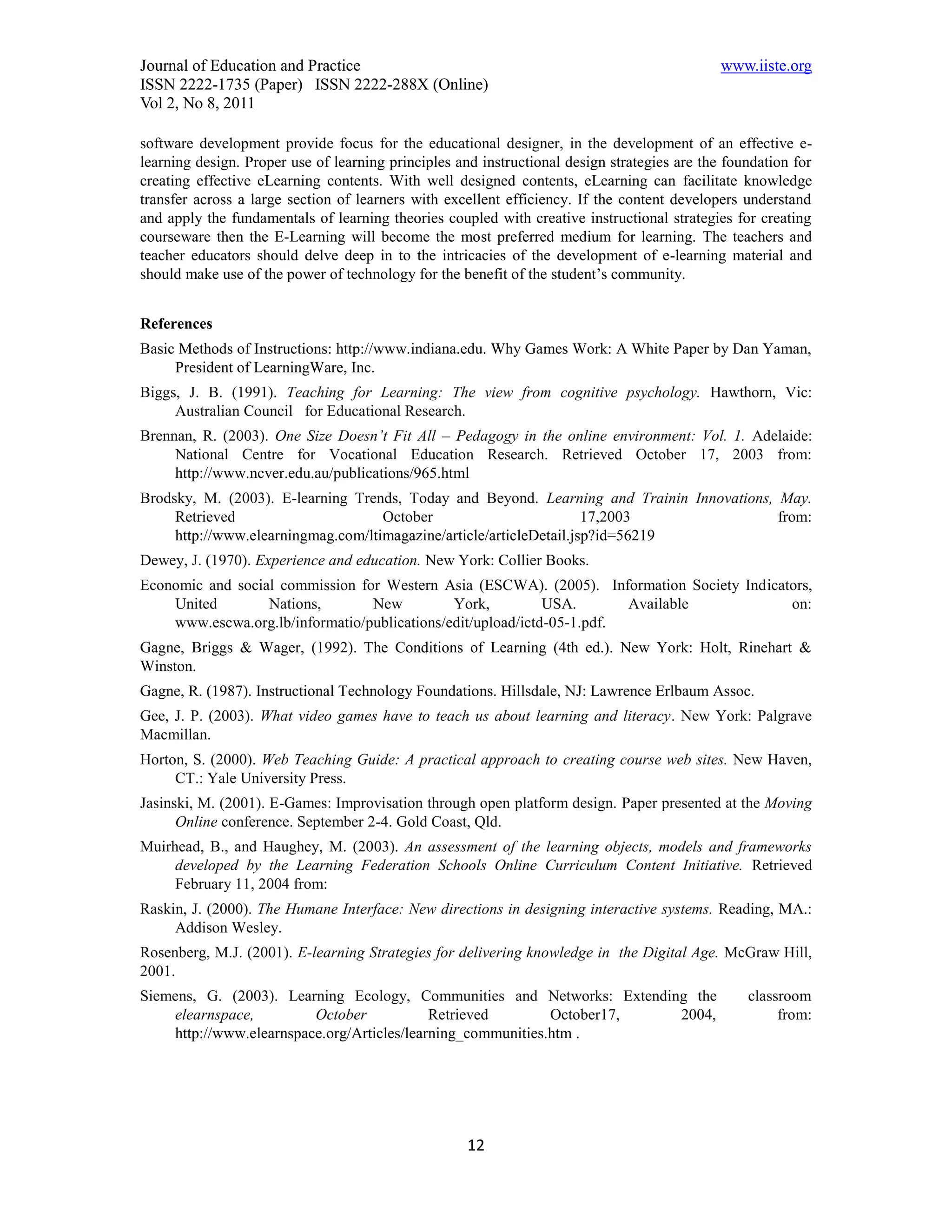 Journal of Education and Practice                                                             www.iiste.org
ISSN 2222-1735 (Paper) ISSN 2222-288X (Online)
Vol 2, No 8, 2011

software development provide focus for the educational designer, in the development of an effective e-
learning design. Proper use of learning principles and instructional design strategies are the foundation for
creating effective eLearning contents. With well designed contents, eLearning can facilitate knowledge
transfer across a large section of learners with excellent efficiency. If the content developers understand
and apply the fundamentals of learning theories coupled with creative instructional strategies for creating
courseware then the E-Learning will become the most preferred medium for learning. The teachers and
teacher educators should delve deep in to the intricacies of the development of e-learning material and
should make use of the power of technology for the benefit of the student’s community.


References
Basic Methods of Instructions: http://www.indiana.edu. Why Games Work: A White Paper by Dan Yaman,
     President of LearningWare, Inc.
Biggs, J. B. (1991). Teaching for Learning: The view from cognitive psychology. Hawthorn, Vic:
     Australian Council for Educational Research.
Brennan, R. (2003). One Size Doesn’t Fit All – Pedagogy in the online environment: Vol. 1. Adelaide:
     National Centre for Vocational Education Research. Retrieved October 17, 2003 from:
     http://www.ncver.edu.au/publications/965.html
Brodsky, M. (2003). E-learning Trends, Today and Beyond. Learning and Trainin Innovations, May.
     Retrieved                      October                          17,2003               from:
     http://www.elearningmag.com/ltimagazine/article/articleDetail.jsp?id=56219
Dewey, J. (1970). Experience and education. New York: Collier Books.
Economic and social commission for Western Asia (ESCWA). (2005). Information Society Indicators,
    United        Nations,       New          York,          USA.       Available           on:
    www.escwa.org.lb/informatio/publications/edit/upload/ictd-05-1.pdf.
Gagne, Briggs & Wager, (1992). The Conditions of Learning (4th ed.). New York: Holt, Rinehart &
Winston.
Gagne, R. (1987). Instructional Technology Foundations. Hillsdale, NJ: Lawrence Erlbaum Assoc.
Gee, J. P. (2003). What video games have to teach us about learning and literacy. New York: Palgrave
Macmillan.
Horton, S. (2000). Web Teaching Guide: A practical approach to creating course web sites. New Haven,
     CT.: Yale University Press.
Jasinski, M. (2001). E-Games: Improvisation through open platform design. Paper presented at the Moving
      Online conference. September 2-4. Gold Coast, Qld.
Muirhead, B., and Haughey, M. (2003). An assessment of the learning objects, models and frameworks
     developed by the Learning Federation Schools Online Curriculum Content Initiative. Retrieved
     February 11, 2004 from:
Raskin, J. (2000). The Humane Interface: New directions in designing interactive systems. Reading, MA.:
     Addison Wesley.
Rosenberg, M.J. (2001). E-learning Strategies for delivering knowledge in the Digital Age. McGraw Hill,
2001.
Siemens, G. (2003). Learning Ecology, Communities and Networks: Extending the                     classroom
    elearnspace,         October            Retrieved        October17, 2004,                          from:
    http://www.elearnspace.org/Articles/learning_communities.htm .




                                                     12
 
