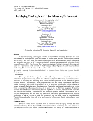 Journal of Education and Practice                                                             www.iiste.org
ISSN 2222-1735 (Paper) ISSN 2222-288X (Online)
Vol 2, No 8, 2011


   Developing Teaching Material for E-learning Environment
                                  Krishnakumar. R (Corresponding author)
                                         Department of Education,
                                           Annmalai University,
                                            Annamalai Nagar.
                                      Tamil Nadu, India, Pin- 608002
                                         Mobile : +919943118004
                                       Email : orkayedn@gmail.com

                                               Jayakumar. R
                                            Research Fellow,
                                        Department of Education,
                                          Annmalai University,
                                            Annamalai Nagar.
                                      Tamil Nadu, India, Pin- 608002
                                        Mobile : +919944301431
                                      Email : jayacoumar@yahoo.in

                     Sponsoring information: No Sponsor or Support by any Organization.

Abstract
          In the new economy, knowledge is a source for a competitive advantage. Economic and social
developments are strongly related to the development of human capital, which is associated with education
(ESCWA2005). The other hand, Information and communication Technologies (ICT) have changed the
way people live and work, the ICT evolution increasingly supports innovative methods of learning. In this
context, Rosenberg (2001) has observed that e-learning strategies are leading to changes in the way people
learn. This paper focuses on the elements of effective design and development of quality materials for on-
line learning. The elements of design are discussed in detail.
Keywords: E-learning; Scenario, Feedback, Delivery, Context, Content Design and Writing, Materials
Development.
1. Introduction
          This paper details the design phase of the e-learning resources which includes the tasks
instructional design, content design writing, and software development. This design takes into account the
difficulties of developing and delivering of the content, effectively through on-line, wherein no specific
computer software’s were focussed. The development of teaching and learning resources has always been
integral to education and training. Several factors are to be taken in to consideration while developing the
content particularly due to the nature of online content. Good online teaching and learning involves various
forms of interactivity and consideration needs to be given to how to effectively design and develop the
resources that make best use of the medium, have the right blend of activities, are motivational, accessible,
and effective educationally. Communication and interaction between students is an important part of
effective online learning and this again has implications for content development and may need the
involvement of special expertise to build this successfully into the online course or learning content.
Technical issues play a far bigger role in the development of online content than in traditional print-based
resources.
2. Related Studies
         There are several studies have been made in connection with developing materials for online
learning or e-learning. Roslin Brennan (2003) cites communication, interactivity, and social cohesion as
key pedagogical goals, while George Siemens (2003) contends that variety is a central requirement for


                                                     8
 