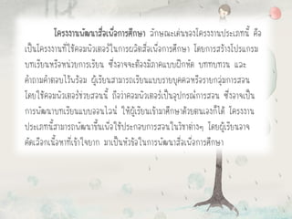 โครงงานพัฒนาสื่อเพื่อการศึกษา ลักษณะเด่นของโครงงานประเภทนี้ คือ
เป็นโครงงานที่ใช้คอมพิวเตอร์ในการผลิตสื่อเพื่อการศึกษา โดยการสร้างโปรแกรม
บทเรียนหรือหน่วยการเรียน ซึ่งอาจจะต้องมีภาคแบบฝึกหัด บททบทวน และ
คาถามคาตอบไว้พร้อม ผู้เรียนสามารถเรียนแบบรายบุคคลหรือรายกลุ่มการสอน
โดยใช้คอมพิวเตอร์ช่วยสอนนี้ ถือว่าคอมพิวเตอร์เป็นอุปกรณ์การสอน ซึ่งอาจเป็น
การพัฒนาบทเรียนแบบออนไลน์ ให้ผู้เรียนเข้ามาศึกษาด้วยตนเองก็ได้ โครงงาน
ประเภทนี้สามารถพัฒนาขึ้นเพื่อใช้ประกอบการสอนในวิชาต่างๆ โดยผู้เรียนอาจ
คัดเลือกเนื้อหาที่เข้าใจยาก มาเป็นหัวข้อในการพัฒนาสื่อเพื่อการศึกษา
 