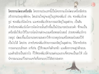 โครงงานพัฒนาเครื่องมือ โครงงานประเภทนี้เป็นโครงงานเพื่อพัฒนาเครื่องมือช่วย
สร้างงานประยุกต์ต่างๆ โดยส่วนใหญ่จะอยู่ในรูปซอฟต์แวร์ เช่น ซอฟต์แวร์วาด
รูป ซอฟต์แวร์พิมพ์งาน และซอฟต์แวร์ช่วยการมองวัตถุในมุมต่างๆ เป็นต้น
สาหรับซอฟต์แวร์เพื่อการพิมพ์งานนั้นสร้างขึ้นเป็นโปรแกรมประมวลคา ซึ่งจะเป็น
เครื่องมือให้เราใช้ในการพิมพ์งานต่างๆบนเครื่องคอมพิวเตอร์ ส่วนซอฟต์แวร์การ
วาดรูป พัฒนาขึ้นเพื่ออานวยความสะดวกให้การวาดรูปบนเครื่องคอมพิวเตอร์ให้
เป็นไปได้ โดยง่าย สาหรับซอฟต์แวร์ช่วยการมองวัตถุในมุมต่างๆ ใช้สาหรับช่วย
การออกแบบสิ่งของ อาทิเช่น ผู้ใช้วาดแจกันด้านหน้า และต้องการจะดูว่าด้านบน
และด้านข้างเป็นอย่างไร ก็ให้ซอฟต์แวร์คานวณค่าและภาพที่ควรจะเป็นมาให้ เพื่อ
พิจารณาและแก้ไขภาพแจกันที่ออกแบบไว้ได้อย่างสะดวก
 