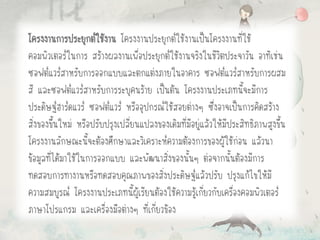 โครงงานการประยุกต์ใช้งาน โครงงานประยุกต์ใช้งานเป็นโครงงานที่ใช้
คอมพิวเตอร์ในการ สร้างผลงานเพื่อประยุกต์ใช้งานจริงในชีวิตประจาวัน อาทิเช่น
ซอฟต์แวร์สาหรับการออกแบบและตกแต่งภายในอาคาร ซอฟต์แวร์สาหรับการผสม
สี และซอฟต์แวร์สาหรับการระบุคนร้าย เป็นต้น โครงงานประเภทนี้จะมีการ
ประดิษฐ์ฮาร์ดแวร์ ซอฟต์แวร์ หรืออุปกรณ์ใช้สอยต่างๆ ซึ่งอาจเป็นการคิดสร้าง
สิ่งของขึ้นใหม่ หรือปรับปรุงเปลี่ยนแปลงของเดิมที่มีอยู่แล้วให้มีประสิทธิภาพสูงขึ้น
โครงงานลักษณะนี้จะต้องศึกษาและวิเคราะห์ความต้องการของผู้ใช้ก่อน แล้วนา
ข้อมูลที่ได้มาใช้ในการออกแบบ และพัฒนาสิ่งของนั้นๆ ต่อจากนั้นต้องมีการ
ทดสอบการทางานหรือทดสอบคุณภาพของสิ่งประดิษฐ์แล้วปรับ ปรุงแก้ไขให้มี
ความสมบูรณ์ โครงงานประเภทนี้ผู้เรียนต้องใช้ความรู้เกี่ยวกับเครื่องคอมพิวเตอร์
ภาษาโปรแกรม และเครื่องมือต่างๆ ที่เกี่ยวข้อง
 