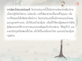 การพัฒนาโปรแกรมประยุกต์ โครงงานประเภทนี้เป็นโครงงานพัฒนาซอฟต์แวร์เกม
เพื่อความรู้หรือเพื่อความ เพลิดเพลิน เกมที่พัฒนาควรจะเป็นเกมที่ไม่รุนแรง เน้น
การใช้สมองเพื่อฝึกคิดอย่างมีหลักการ โครงงานประเภทนี้จะมีการออกแบบลักษณะ
และกฎเกณฑ์การเล่น เพื่อให้น่าสนใจแก่ผู้เล่น พร้อมทั้งให้ความรู้สอดแทรกไปด้วย
ผู้พัฒนาควรจะได้ทาการสารวจและรวบรวมข้อมูลเกี่ยวกับเกมต่างๆ ที่มีอยู่ทั่วไป และ
นามาปรับปรุงหรือพัฒนาขึ้นใหม่ เพื่อให้เป็นเกมที่แปลกใหม่ และน่าสนใจแก่ผู้เล่น
กลุ่มต่างๆ
 