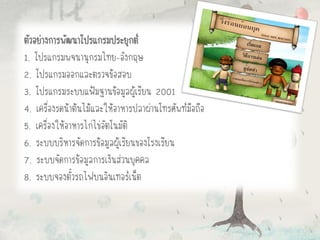 ตัวอย่างการพัฒนาโปรแกรมประยุกต์
1. โปรแกรมพจนานุกรมไทย-อังกฤษ
2. โปรแกรมออกและตรวจข้อสอบ
3. โปรแกรมระบบแฟ้มฐานข้อมูลผู้เรียน 2001
4. เครื่องรดน้าต้นไม้และให้อาหารปลาผ่านโทรศัพท์มือถือ
5. เครื่องให้อาหารไก่ไข่อัตโนมัติ
6. ระบบบริหารจัดการข้อมูลผู้เรียนของโรงเรียน
7. ระบบจัดการข้อมูลการเงินส่วนบุคคล
8. ระบบจองตั๋วรถไฟบนอินเทอร์เน็ต
 