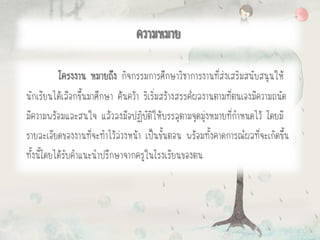 ความหมาย
โครงงาน หมายถึง กิจกรรมการศึกษาวิชาการงานที่ส่งเสริมสนับสนุนให้
นักเรียนได้เลือกขึ้นมาศึกษา ค้นคว้า ริเริ่มสร้างสรรค์ผลงานตามที่ตนเองมีความถนัด
มีความพร้อมและสนใจ แล้วลงมือปฏิบัติให้บรรลุตามจุดมุ่งหมายที่กาหนดไว้ โดยมี
รายละเอียดของงานที่จะทาไว้ล่วงหน้า เป็นขั้นตอน พร้อมทั้งคาดการณ์ผลที่จะเกิดขึ้น
ทั้งนี้โดยได้รับคาแนะนาปรึกษาจากครูในโรงเรียนของตน
 