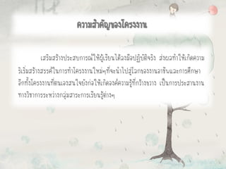 เสริมสร้างประสบการณ์ให้ผู้เรียนได้ลงมือปฏิบัติจริง ส่งผลทาให้เกิดความ
ริเริ่มสร้างสรรค์ในการทาโครงงานใหม่ๆที่จะนาไปสู่โลกของงานอาชีพและการศึกษา
อีกทั้งโครงงานที่ตนเองสนใจยังก่อให้เกิดองค์ความรู้ที่กว้างขวาง เป็นการประสานงาน
ทางวิชาการระหว่างกลุ่มสาระการเรียนรู้ต่างๆ
ความสาคัญของโครงงาน
 