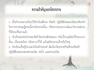 1. เป็นกิจกรรมการเรียนให้นักเรียนศึกษา ค้นคว้า ปฏิบัติดัวยตนเองโดยอาศัยหลัก
วิชาการทางทฤษฎีตามเนื้อหาโครงงานนั้นๆ หรือจากประสบการณ์และกิจกรรมต่างๆ
ที่ได้พบเห็นมากแล้ว
2. นักเรียนทุกคนพิจารณาจัดทาโครงงานด้วยตนเอง หรือเป็นกลุ่มโดยใช้ระยะเวลา
สั้นๆ เป็นภาคเรียน หรือมากว่าก็ได้ แล้วแต่โครงงานเล็กหรือใหญ่
3. นักเรียนเป็นผู้พิจารณาริเริ่มสร้างสรรค์ คัดเลือกโครงงานที่จะศึกษาค้นคว้า
ปฏิบัติด้วยตนเองตามความถนัด สนใจ และความพร้อม
ความสาคัญของโครงงาน
 