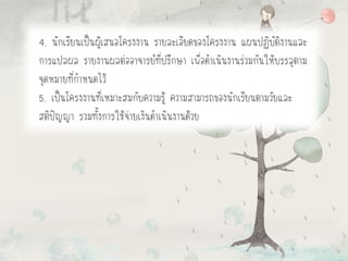 4. นักเรียนเป็นผู้เสนอโครงงาน รายละเอียดของโครงงาน แผนปฏิบัติงานและ
การแปลผล รายงานผลต่ออาจารย์ที่ปรึกษา เพื่อดาเนินงานร่วมกันให้บรรลุตาม
จุดหมายที่กาหนดไว้
5. เป็นโครงงานที่เหมาะสมกับความรู้ ความสามารถของนักเรียนตามวัยและ
สติปัญญา รวมทั้งการใช้จ่ายเงินดาเนินงานด้วย
 