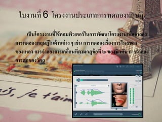 ใบงานที่ 6 โครงงานประเภทการทดลองทฤษฎี
เป็นโครงงานที่ใช้คอมพิวเตอร์ในการพัฒนาโครงงานเพื่อจาลอง
การทดลองทฤษฎีในด้านต่าง ๆ เช่น การทดลองเรื่องการไหลของ
ของเหลว การจาลองการเคลื่อนที่ตามกฎข้อที่ ๒ ของนิวตัน การจาลอง
การตกของวัตถุ
 