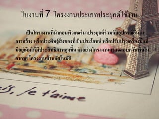 ใบงานที่ 7 โครงงานประเภทประยุกต์ใช้งาน
เป็นโครงงานที่นาคอมพิวเตอร์มาประยุกต์ร่วมกับอุปกรณ์อื่นใน
การสร้าง หรือประดิษฐ์สิ่งของที่เป็นประโยชน์ หรือปรับปรุงเครื่องมือที่
มีอยู่เดิมให้มีประสิทธิภาพสูงขึ้น ตัวอย่างโครงงานตรวจสอบควันพิษใน
อากาศ โครงงานบ้านอัตโนมัติ
 