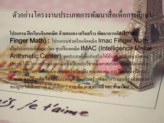 ตัวอย่างโครงงานประเภทการพัฒนาสื่อเพื่อการศึกษา
โปรแกรม ฝึกเรียนจินตคณิต ด้วยตนเอง เสริมสร้าง พัฒนาการเด็ก (Imac
Finger Math) : โปรแกรมช่วยเรียนจิตคณิต Imac Finger Math
เป็นโปรแกรมที่พัฒนาโดย ศูนย์จินตคณิต IMAC (Intelligence Meltal
Arithmetic Center) จุดประสงค์เพื่อส่งเสริมให้น้องๆ ระดับอนุบาลและ
ประถมได้มีโอกาสเรียนจินตคณิตซึ่งเป็นหลักวิชาคณิตศาสตร์ที่หาเรียนได้ยากหรือ
บางคนไม่มีโอกาสเรียนเนื่องจากคอร์สเรียนมีราคาแพง เช่น การ ฝึกนับนิ้ว ฝึกการ
คานวณ การใช้ลูกคิด ใช้โปรแกรมนี้มาเพื่อเสริมสร้างพัฒนาการของเด็ก (พัฒนาการ
ของลูก) ได้เป็นอย่างดี มีให้เลือก 2 ภาษาคือ ภาษาเกาหลี และ ภาษาไทย ...
 