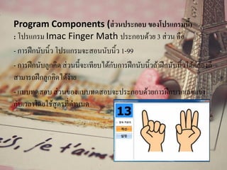 Program Components (ส่วนประกอบ ของโปรแกรมนี้)
: โปรแกรม Imac Finger Math ประกอบด้วย 3 ส่วน คือ
- การฝึกนับนิ้ว โปรแกรมจะสอนนับนิ้ว 1-99
- การฝึกนับลูกคิด ส่วนนี้จะเทียบได้กับการฝึกนับนิ้วถ้าฝึกนับนิ้วได้คล่องก็
สามารถฝึกลูกคิดได้ง่าย
- แบบทดสอบ ส่วนของแบบทดสอบจะประกอบด้วยการฝึกบวกเลขแข่ง
กับเวลาโดยใช้สูตรที่กาหนด
 