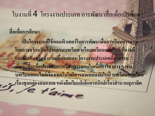 ใบงานที่ 4 โครงงานประเภท การพัฒนาสื่อเพื่อการศึกษา
สื่อเพื่อการศึกษา
เป็นโครงงานที่ใช้คอมพิวเตอร์ในการพัฒนาสื่อการเรียนการสอน
โดยอาจสร้างเป็นโปรแกรมบทเรียน หรือบทเรียนออนไลน์ ที่อาจมี
แบบฝึกหัดหรือคาถามเพื่อทดสอบ โครงงานประเภทนี้สามารถ
พัฒนาขึ้นเพื่อประกอบการเรียนการสอนในเนื้อหาวิชาต่าง ๆ เช่น
บทเรียนออนไลน์เรื่องเทคโนโลยีสารสนเทศสมัยใหม่ บทเรียนออนไลน์
เรื่องชุดกล่องสมองกล หนังสือเรียนอิเล็กทรอนิกส์เรื่องสานวนสุภาษิต
 