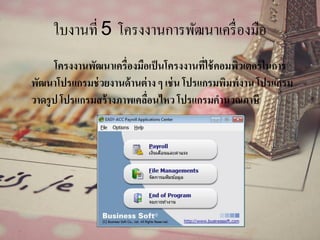 ใบงานที่ 5 โครงงานการพัฒนาเครื่องมือ
โครงงานพัฒนาเครื่องมือเป็นโครงงานที่ใช้คอมพิวเตอร์ในการ
พัฒนาโปรแกรมช่วยงานด้านต่าง ๆ เช่น โปรแกรมพิมพ์งาน โปรแกรม
วาดรูป โปรแกรมสร้างภาพเคลื่อนไหว โปรแกรมคานวณภาษี
 