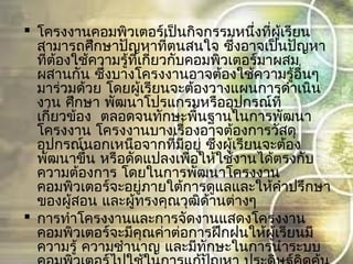  โครงงานคอมพิวเตอร์เป็นกิจกรรมหนึ่งที่ผู้เรียน
สามารถศึกษาปัญหาที่ตนสนใจ ซึ่งอาจเป็นปัญหา
ที่ต้องใช้ความรู้ที่เกี่ยวกับคอมพิวเตอร์มาผสม
ผสานกัน ซึ่งบางโครงงานอาจต้องใช้ความรู้อื่นๆ
มาร่วมด้วย โดยผู้เรียนจะต้องวางแผนการดำาเนิน
งาน ศึกษา พัฒนาโปรแกรมหรืออุปกรณ์ที่
  เกี่ยวข้อง ตลอดจนทักษะพื้นฐานในการพัฒนา
โครงงาน โครงงานบางเรื่องอาจต้องการวัสดุ
อุปกรณ์นอกเหนือจากที่มีอยู่ ซึ่งผู้เรียนจะต้อง
พัฒนาขึ้น หรือดัดแปลงเพื่อให้ใช้งานได้ตรงกับ
ความต้องการ โดยในการพัฒนาโครงงาน
คอมพิวเตอร์จะอยู่ภายใต้การดูแลและให้คำาปรึกษา
ของผู้สอน และผู้ทรงคุณวุฒิด้านต่างๆ
 การทำาโครงงานและการจัดงานแสดงโครงงาน
คอมพิวเตอร์จะมีคุณค่าต่อการฝึกฝนให้ผู้เรียนมี
ความรู้ ความชำานาญ และมีทักษะในการนำาระบบ
 