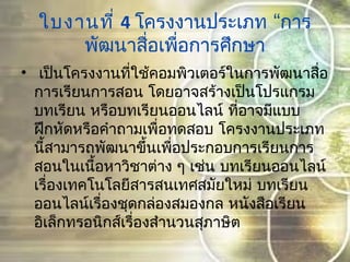 ใบงานที่ 4 “โครงงานประเภท การ
พัฒนาสื่อเพื่อการศึกษา
•  เป็นโครงงานที่ใช้คอมพิวเตอร์ในการพัฒนาสื่อ
การเรียนการสอน โดยอาจสร้างเป็นโปรแกรม
บทเรียน หรือบทเรียนออนไลน์ ที่อาจมีแบบ
ฝึกหัดหรือคำาถามเพื่อทดสอบ โครงงานประเภท
นี้สามารถพัฒนาขึ้นเพื่อประกอบการเรียนการ
สอนในเนื้อหาวิชาต่าง ๆ เช่น บทเรียนออนไลน์
เรื่องเทคโนโลยีสารสนเทศสมัยใหม่ บทเรียน
ออนไลน์เรื่องชุดกล่องสมองกล หนังสือเรียน
อิเล็กทรอนิกส์เรื่องสำานวนสุภาษิต
 
