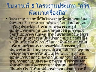 ใบงานที่ 5  “โครงงานประเภท การ
”พัฒนาเครื่องมือ
• โครงงานประเภทนี้เป็นโครงงานเพื่อพัฒนาเครื่อง
มือช่วย สร้างงานประยุกต์ต่างๆ โดยส่วนใหญ่จะ
อยู่ในรูปซอฟต์แวร์ เช่น ซอฟต์แวร์วาดรูป
ซอฟต์แวร์พิมพ์งาน และซอฟต์แวร์ช่วยการมอง
วัตถุในมุมต่างๆ เป็นต้น สำาหรับซอฟต์แวร์เพื่อการ
พิมพ์งานนั้นสร้างขึ้นเป็นโปรแกรมประมวลคำา ซึ่ง
จะเป็นเครื่องมือให้เราใช้ในการพิมพ์งานต่างๆบน
เครื่องคอมพิวเตอร์ ส่วนซอฟต์แวร์การวาดรูป
พัฒนาขึ้นเพื่ออำานวยความสะดวกให้การวาดรูปบน
เครื่องคอมพิวเตอร์ให้เป็นไปได้ โดยง่าย สำาหรับ
ซอฟต์แวร์ช่วยการมองวัตถุในมุมต่างๆ ใช้สำาหรับ
ช่วยการออกแบบสิ่งของ อาทิเช่น ผู้ใช้วาดแจกัน
ด้านหน้า และต้องการจะดูว่าด้านบนและด้านข้าง
เป็นอย่างไร ก็ให้ซอฟต์แวร์คำานวณค่าและภาพที่
 