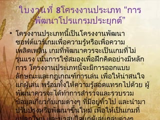 ใบงานที่ 8 “โครงงานประเภท การ
”พัฒนาโปรแกรมประยุกต์
• โครงงานประเภทนี้เป็นโครงงานพัฒนา
ซอฟต์แวร์เกมเพื่อความรู้หรือเพื่อความ
เพลิดเพลิน เกมที่พัฒนาควรจะเป็นเกมที่ไม่
รุนแรง เน้นการใช้สมองเพื่อฝึกคิดอย่างมีหลัก
การ โครงงานประเภทนี้จะมีการออกแบบ
ลักษณะและกฎเกณฑ์การเล่น เพื่อให้น่าสนใจ
แก่ผู้เล่น พร้อมทั้งให้ความรู้สอดแทรกไปด้วย ผู้
พัฒนาควรจะได้ทำาการสำารวจและรวบรวม
ข้อมูลเกี่ยวกับเกมต่างๆ ที่มีอยู่ทั่วไป และนำามา
ปรับปรุงหรือพัฒนาขึ้นใหม่ เพื่อให้เป็นเกมที่
 