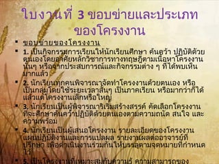 ใบงานที่ 3 ขอบข่ายและประเภท
ของโครงงาน
 ขอบข่ายของโครงงาน
 1. เป็นกิจกรรมการเรียนให้นักเรียนศึกษา ค้นคว้า ปฏิบัติดัวย
ตนเองโดยอาศัยหลักวิชาการทางทฤษฎีตามเนื้อหาโครงงาน
นั้นๆ หรือจากประสบการณ์และกิจกรรมต่าง ๆ ที่ได้พบเห็น
มากแล้ว
 2. นักเรียนทุกคนพิจารณาจัดทำาโครงงานด้วยตนเอง หรือ
เป็นกลุ่มโดยใช้ระยะเวลาสั้นๆ เป็นภาคเรียน หรือมากว่าก็ได้
แล้วแต่โครงงานเล็กหรือใหญ่
 3. นักเรียนเป็นผู้พิจารณาริเริ่มสร้างสรรค์ คัดเลือกโครงงาน
ที่จะศึกษาค้นคว้าปฏิบัติด้วยตนเองตามความถนัด สนใจ และ
ความพร้อม
 4. นักเรียนเป็นผู้เสนอโครงงาน รายละเอียดของโครงงาน
แผนปฏิบัติงานและการแปลผล รายงานผลต่ออาจารย์ที่
ปรึกษา เพื่อดำาเนินงานร่วมกันให้บรรลุตามจุดหมายที่กำาหนด
ไว้
 5. เป็นโครงงานที่เหมาะสมกับความรู้ ความสามารถของ
 