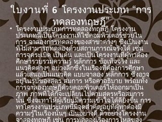 ใบงานที่ 6 “โครงงานประเภท การ
”ทดลองทฤษฎี
• โครงงานประเภทการทดลองทฤษฎี โครงงาน
ประเภทนี้เป็นโครงงานที่ใช้คอมพิวเตอร์ช่วยใน
การ จาลองการทดลองของสาขาต่างๆ ซึ่งเป็นงาน
ที่ไม่สามารถทดลองด้วยสถานการณ์จริงได้ เช่น
การจุดระเบิด เป็นต้น และเป็นโครงงานที่ผู้ทาต้อง
ศึกษารวบรวมความรู้ หลักการ ข้อเท็จจริง และ
แนวคิดต่างๆ อย่างลึกซึ้งในเรื่องที่ต้องการศึกษา
แล้วเสนอเป็นแนวคิด แบบจาลอง หลักการ ซึ่งอาจ
อยู่ในรูปของสูตร สมการ หรือคาอธิบาย พร้อมทั้ง
การจาลองทฤษฏีด้วยคอมพิวเตอร์ให้ออกมาเป็น
ภาพ ภาพที่ได้ก็จะเปลี่ยนไปตามสูตรหรือสมการ
นั้น ซึ่งจะทาให้ผู้เรียนมีความเข้าใจได้ดียิ่งขึ้น การ
ทาโครงงานประเภทนี้มีจุดสำาคัญอยู่ที่ผู้ทาต้องมี
ความรู้ในเรื่องนั้นๆ เป็นอย่างดี ตัวอย่างโครงงาน
 