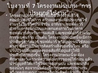 ใบงานที่ 7 “โครงงานประเภท การ
”ประยุกต์ใช้งาน• โครงงานประยุกต์ใช้งานเป็นโครงงานที่ใช้
คอมพิวเตอร์ในการ สร้างผลงานเพื่อประยุกต์ใช้
งานจริงในชีวิตประจำาวัน อาทิเช่น ซอฟต์แวร์
สำาหรับการออกแบบและตกแต่งภายในอาคาร
ซอฟต์แวร์สำาหรับการผสมสี และซอฟต์แวร์สำาหรับ
การระบุคนร้าย เป็นต้น โครงงานประเภทนี้จะมีการ
ประดิษฐ์ฮาร์ดแวร์ ซอฟต์แวร์ หรืออุปกรณ์ใช้สอย
ต่างๆ ซึ่งอาจเป็นการคิดสร้างสิ่งของขึ้นใหม่ หรือ
ปรับปรุงเปลี่ยนแปลงของเดิมที่มีอยู่แล้วให้มี
  ประสิทธิภาพสูงขึ้น โครงงานลักษณะนี้จะต้อง
ศึกษาและวิเคราะห์ความต้องการของผู้ใช้ก่อน แล้ว
นำาข้อมูลที่ได้มาใช้ในการออกแบบ และพัฒนาสิ่ง
ของนั้นๆ ต่อจากนั้นต้องมีการทดสอบการทำางาน
 