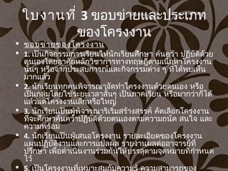 ใบงานที่ 3 ขอบข่ายและประเภท
ของโครงงาน
 ขอบข่ายของโครงงาน
 1. เป็นกิจกรรมการเรียนให้นักเรียนศึกษา ค้นคว้า ปฏิบัติดัวย
ตนเองโดยอาศัยหลักวิชาการทางทฤษฎีตามเนื้อหาโครงงาน
นั้นๆ หรือจากประสบการณ์และกิจกรรมต่าง ๆ ที่ได้พบเห็น
มากแล้ว
 2. นักเรียนทุกคนพิจารณาจัดทำาโครงงานด้วยตนเอง หรือ
เป็นกลุ่มโดยใช้ระยะเวลาสั้นๆ เป็นภาคเรียน หรือมากว่าก็ได้
แล้วแต่โครงงานเล็กหรือใหญ่
 3. นักเรียนเป็นผู้พิจารณาริเริ่มสร้างสรรค์ คัดเลือกโครงงาน
ที่จะศึกษาค้นคว้าปฏิบัติด้วยตนเองตามความถนัด สนใจ และ
ความพร้อม
 4. นักเรียนเป็นผู้เสนอโครงงาน รายละเอียดของโครงงาน
แผนปฏิบัติงานและการแปลผล รายงานผลต่ออาจารย์ที่
ปรึกษา เพื่อดำาเนินงานร่วมกันให้บรรลุตามจุดหมายที่กำาหนด
ไว้
 5. เป็นโครงงานที่เหมาะสมกับความรู้ ความสามารถของ
 