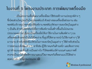 ใบงานที่ 5 โครงงานประเภท การพัฒนาเครื่องมือ
เป็นโครงงานเพื่อพัฒนาเครื่องมือมาใช้ช่วยสร้างงานประยุกต์ต่าง ๆ
ซึ่งโดยส่วนใหญ่จะเป็นในรูปซอฟต์แวร์ ตัวอย่างของเครื่องมือช่วยงาน เช่น
ซอฟต์แวร์วาดรูป ซอฟต์แวร์พิมพ์งาน ซอฟต์แวร์ช่วยการมองวัตถุในมุมต่าง
ๆ เป็นต้น สาหรับซอฟต์แวร์เพื่อการพิมพ์งานนั้นสร้างขึ้นเป็นโปรแกรม
ประมวลผลภาษา ซึ่งจะเป็นเครื่องมือให้เราใช้งานในงานพิมพ์ต่าง ๆ บน
เครื่องคอมพิวเตอร์เป็นไปได้โดยง่าย ซึ่งรูปที่ได้สามารถนาไปใช้งานต่าง ๆ ได้
มากมาย สาหรับซอฟต์แวร์ช่วยในการมองวัตถุในมุมต่าง ๆ ใช้สาหรับช่วยใน
การออกแบบสิ่งของต่าง ๆ อาทิเช่น ผู้ใช้วาดแจกันด้านหน้า และต้องการจะ
ดูว่าด้านบนและด้านข้างเป็นอย่างไร ก็ให้ซอฟต์แวร์คานวณค่าและภาพที่
ควรจะเป็นมาให้ เพื่อพิจารณาและแก้ไขภาพแจกันที่ออกแบบไว้ได้อย่าง
สะดวก เช่น โปรแกรมประเภท 3D
 