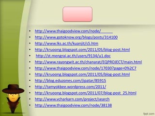 • http://www.thaigoodview.com/node/
• http://www.gotoknow.org/blogs/posts/314100
• http://www.lks.ac.th/kuanjit/s5.htm
• http://kruoong.blogspot.com/2011/05/blog-post.html
• http://st.mengrai.ac.th/users/9134/u1.doc
• http://www.rayongwit.ac.th/chanarat/EQPROJECT/main.html
• http://www.thaigoodview.com/node/17030?page=0%2C7
• http://kruoong.blogspot.com/2011/05/blog-post.html
• http://blog.eduzones.com/jipatar/85915
• http://tamyokbee.wordpress.com/2011/
• http://kruoong.blogspot.com/2011/07/blog-post_25.html
• http://www.vcharkarn.com/project/search
• http://www.thaigoodview.com/node/38138
 