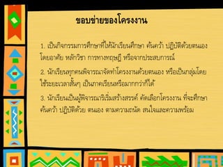 ขอบข่ายของโครงงาน
1. เป็นกิจกรรมการศึกษาที่ให้นักเรียนศึกษา ค้นคว้า ปฏิบัติด้วยตนเอง
โดยอาศัย หลักวิชา การทางทฤษฎี หรือจากประสบการณ์
2. นักเรียนทุกคนพิจารณาจัดทําโครงงานด้วยตนเอง หรือเป็นกลุ่มโดย
ใช้ระยะเวลาสั้นๆ เป็นภาคเรียนหรือมากกว่าก็ได้
3. นักเรียนเป็นผู้พิจารณาริเริ่มสร้างสรรค์ คัดเลือกโครงงาน ที่จะศึกษา
ค้นคว้า ปฏิบัติด้วย ตนเอง ตามความถนัด สนใจและความพร้อม
 