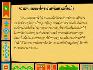 ความหมายของโครงงานพัฒนาเครื่องมือ
โครงงานประเภทนี้เป็นโครงงานเพื่อพัฒนาเครื่องมือช่วย สร้างงาน
ประยุกต์ต่างๆ โดยส่วนใหญ่จะอยู่ในรูปซอฟต์แวร์ เช่น ซอฟต์แวร์เพื่อการ
พิมพ์งานนั้นสร้างขึ้นเป็นโปรแกรมประมวลคํา ซึ่งจะเป็นเครื่องมือให้เราใช้
ในการพิมพ์งานต่างๆบนเครื่องคอมพิวเตอร์ ส่วนซอฟต์แวร์การวาดรูป
พัฒนาขึ้นเพื่ออํานวยความสะดวกให้การวาดรูปบนเครื่องคอมพิวเตอร์ให้
เป็นไปได้โดยง่าย สาหรับซอฟต์แวร์ช่วยการมองวัตถุในมุมต่างๆ ใช้สาหรับ
ช่วยการออกแบบสิ่งของ
 