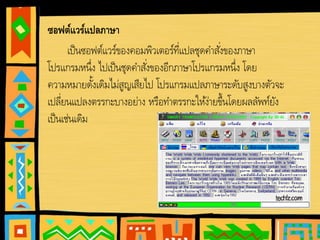 • ซอฟต์แวร์แปลภาษา
เป็นซอฟต์แวร์ของคอมพิวเตอร์ที่แปลชุดคําสั่งของภาษา
โปรแกรมหนึ่ง ไปเป็นชุดคําสั่งของอีกภาษาโปรแกรมหนึ่ง โดย
ความหมายดั้งเดิมไม่สูญเสียไป โปรแกรมแปลภาษาระดับสูงบางตัวจะ
เปลี่ยนแปลงตรรกะบางอย่าง หรือทําตรรกะให้ง่ายขึ้นโดยผลลัพท์ยัง
เป็นเช่นเดิม
 