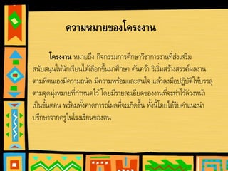 โครงงาน หมายถึง กิจกรรมการศึกษาวิชาการงานที่ส่งเสริม
สนับสนุนให้นักเรียนได้เลือกขึ้นมาศึกษา ค้นคว้า ริเริ่มสร้างสรรค์ผลงาน
ตามที่ตนเองมีความถนัด มีความพร้อมและสนใจ แล้วลงมือปฏิบัติให้บรรลุ
ตามจุดมุ่งหมายที่กําหนดไว้โดยมีรายละเอียดของงานที่จะทําไว้ล่วงหน้า
เป็นขั้นตอน พร้อมทั้งคาดการณ์ผลที่จะเกิดขึ้น ทั้งนี้โดยได้รับคําแนะนํา
ปรึกษาจากครูในโรงเรียนของตน
ความหมายของโครงงาน
 