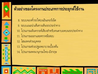 ตัวอย่างของโครงงานประเภทการประยุกต์ใช้งาน
8. ระบบจองตั๋วรถไฟบนอินเทอร์เน็ต
9. ระบบแนะนําเส้นทางเดินรถประจําทาง
10. โปรแกรมสังเคราะห์เสียงสําหรับคนตาบอดบนรถประจําทาง
11. โปรแกรมออกและตรวจข้อสอบ
12. โฮมเพจส่วนบุคคล
13. โปรแกรมช่วยปฐมพยาบาลเบื้องต้น
14. โปรแกรมพจนานุกรมไทย-อังกฤษ
 