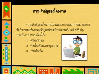 ความสําคัญของโครงงานในแง่ของการเรียนการสอน และการ
จัดกิจกรรมเสริมตามหลักสูตรมัธยมศึกษาตอนต้น ฉบับปรับปรุง
พุทธศักราช 2533 มีดังนี้คือ
1. ด้านนักเรียน
2. ด้านโรงเรียนและครูอาจารย์
3. ด้านท้องถิ่น
ความสาคัญของโครงงาน
 