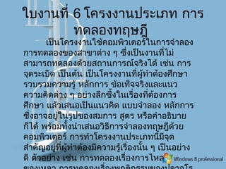 ใบงานที่ 6 โครงงานประเภท การ
ทดลองทฤษฎี
เป็นโครงงานใช้คอมพิวเตอร์ในการจำาลอง
การทดลองของสาขาต่าง ๆ ซึ่งเป็นงานที่ไม่
สามารถทดลองด้วยสถานการณ์จริงได้ เช่น การ
จุดระเบิด เป็นต้น เป็นโครงงานที่ผู้ทำาต้องศึกษา
รวบรวมความรู้ หลักการ ข้อเท็จจริงและแนว
ความคิดต่าง ๆ อย่างลึกซึ้งในเรื่องที่ต้องการ
ศึกษา แล้วเสนอเป็นแนวคิด แบบจำาลอง หลักการ
ซึ่งอาจอยู่ในรูปของสมการ สูตร หรือคำาอธิบาย
ก็ได้ พร้อมทั้งนำาเสนอวิธีการจำาลองทฤษฎีด้วย
คอมพิวเตอร์ การทำาโครงงานประเภทนี้มีจุด
สำาคัญอยู่ที่ผู้ทำาต้องมีความรู้เรื่องนั้น ๆ เป็นอย่าง
ดี ตัวอย่าง เช่น การทดลองเรื่องการไหล
 